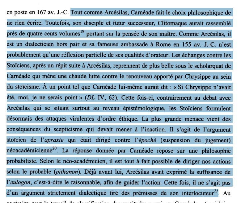 « Tout comme Arcésilas, Carnéade fait le choix philosophique de
ne rien écrire. Toutefois, son disciple et futur successeur, Clitomaque aurait rassemblé près de quatre cents volumes19 portant sur la pensée de son maître. Comme Arcésilas, il est un dialecticien hors pair et sa fameuse ambassade à Rome en 155 av. J.-C. n'est probablement qu'une réflexion partielle de ses qualités d'orateur. Les échanges contre les Stoïciens, après un répit suite à Arcésilas, reprennent de plus belle sous le scholarquat de Carnéade qui mène une chaude lutte contre le renouveau apporté par Chrysippe au sein du stoïcisme. À un point tel que Carnéade lui-même aurait dit : « Si Chrysippe n'avait été, moi, je ne serais point » (DL TV, 62). Cette fois-ci, contrairement au débat avec
Arcésilas qui se situait surtout au niveau épistémologique, les Stoïciens formulent désormais des attaques virulentes d'ordre éthique. La plus grande menace vient des
conséquences du scepticisme qui devait mener à l'inaction. Il s'agit de l'argument stoïcien de Yapraxie qui était dirigé contre Yépochè (suspension du jugement)
néoacadémicienne. La réponse donnée par Carnéade repose sur une philosophie probabiliste. Selon le néo-académicien, il est tout à fait possible de diriger nos actions
selon le probable (pithanon). Déjà avant lui, Arcésilas avait exprimé la suffisance de Veulogon, c'est-à-dire le raisonnable, afin de guider l'action. Cette fois, il ne s'agit pas
d'un argument strictement dialectique tiré des prémisses de son interlocuteur ».
